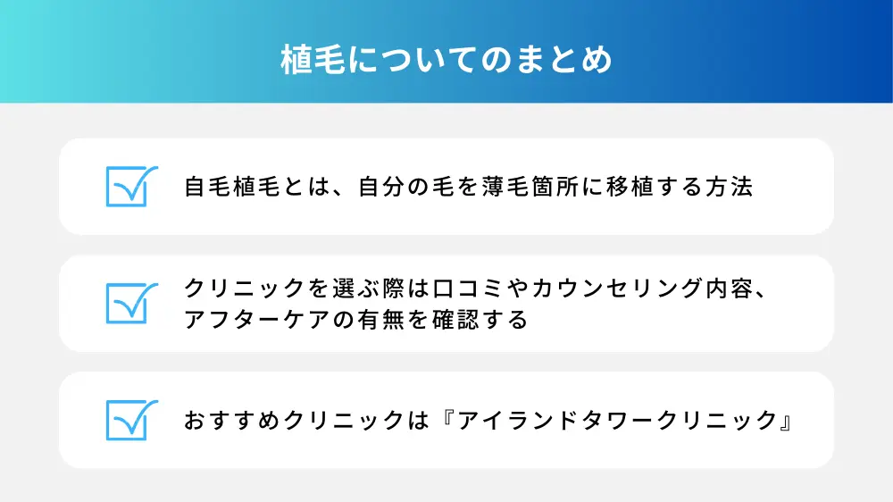 植毛についてのまとめ ・自毛植毛は自分の毛を薄毛箇所に移植する ・クリニック選択時は口コミやカウンセリング内容、アフターケアの有無を確かめる ・植毛おすすめクリニックは『アイランドタワークリニック』