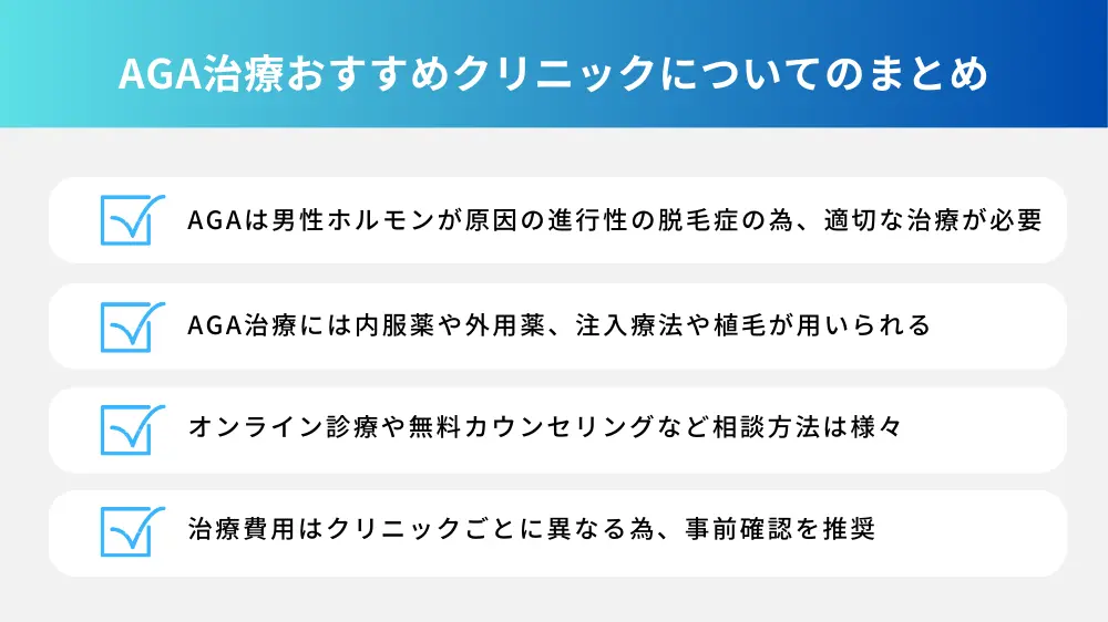 AGA治療おすすめクリニックについてのまとめ ・AGAは男性ホルモンを原因物質とする進行性の脱毛症で、適切な治療が必要である ・治療には、内服薬や外用薬を中心に、注入療法や植毛がある ・オンライン診療や無料カウンセリングなど相談しやすい環境がある ・費用はクリニックごとに異なるので、確認が必要である